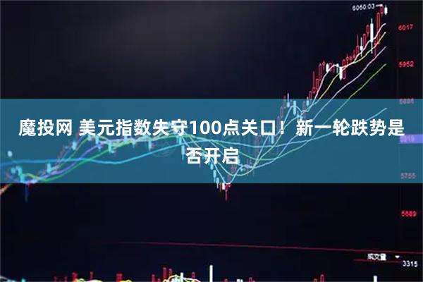 魔投网 美元指数失守100点关口！新一轮跌势是否开启