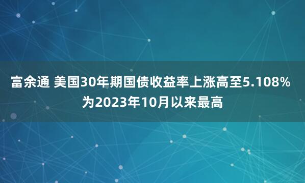 富余通 美国30年期国债收益率上涨高至5.108% 为2023年10月以来最高