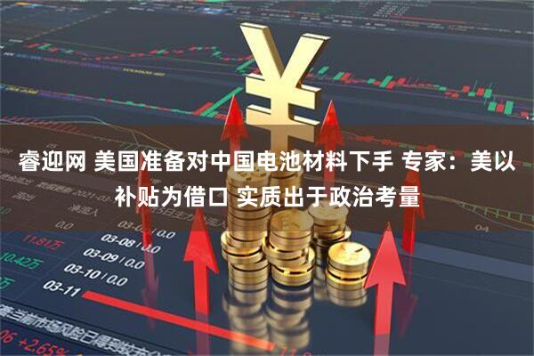 睿迎网 美国准备对中国电池材料下手 专家：美以补贴为借口 实质出于政治考量