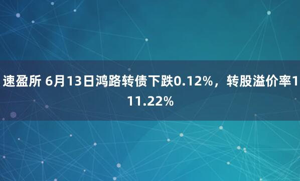 速盈所 6月13日鸿路转债下跌0.12%,转股溢价率111.22%
