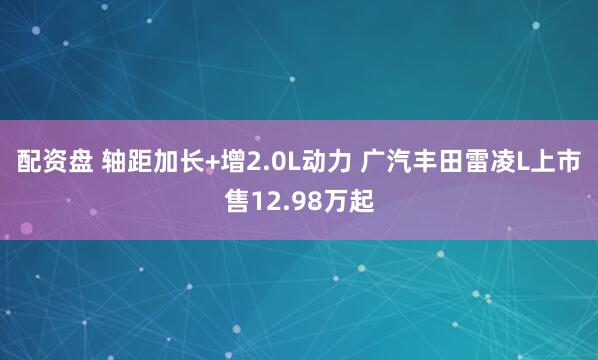 配资盘 轴距加长+增2.0L动力 广汽丰田雷凌L上市售12.98万起
