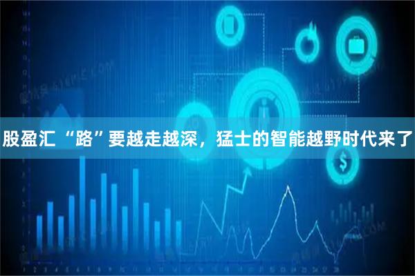 股盈汇 “路”要越走越深，猛士的智能越野时代来了