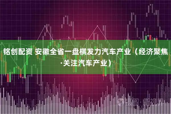 铭创配资 安徽全省一盘棋发力汽车产业（经济聚焦·关注汽车产业）