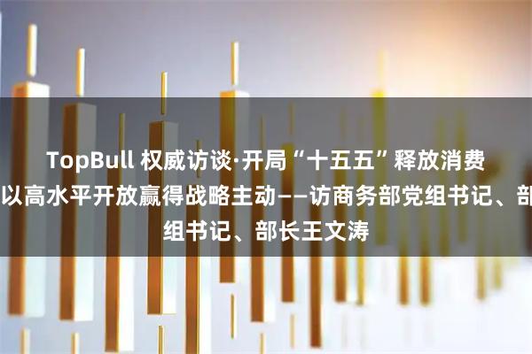TopBull 权威访谈·开局“十五五”释放消费潜力活力 以高水平开放赢得战略主动——访商务部党组书记、部长王文涛