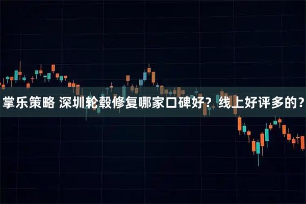 掌乐策略 深圳轮毂修复哪家口碑好？线上好评多的？