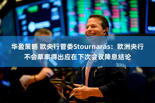 华盈策略 欧央行管委Stournaras：欧洲央行不会草率得出应在下次会议降息结论