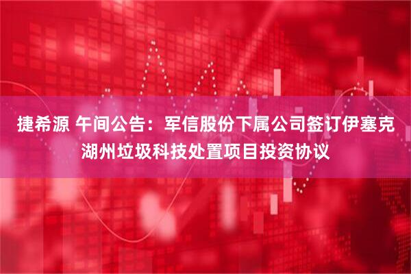 捷希源 午间公告：军信股份下属公司签订伊塞克湖州垃圾科技处置项目投资协议