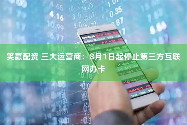 笑赢配资 三大运营商:8月1日起停止第三方互联网办卡