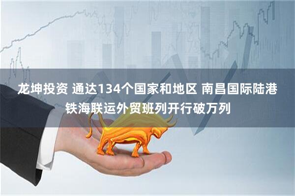 龙坤投资 通达134个国家和地区 南昌国际陆港铁海联运外贸班列开行破万列