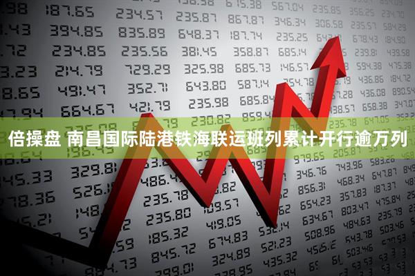 倍操盘 南昌国际陆港铁海联运班列累计开行逾万列